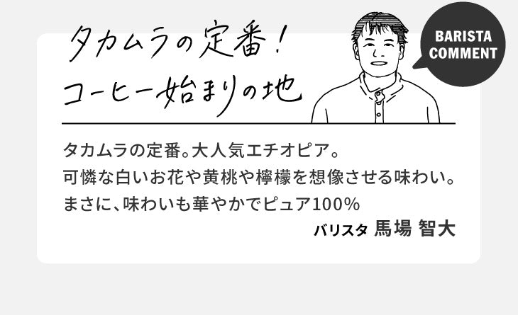 バリスタコメント「タカムラの定番！コーヒー始まりの地」タカムラの定番。大人気エチオピア。可憐な白いお花や黄桃や檸檬を想像させる味わい。まさに、味わいも華やかでピュア100%（バリスタ 馬場 智大）