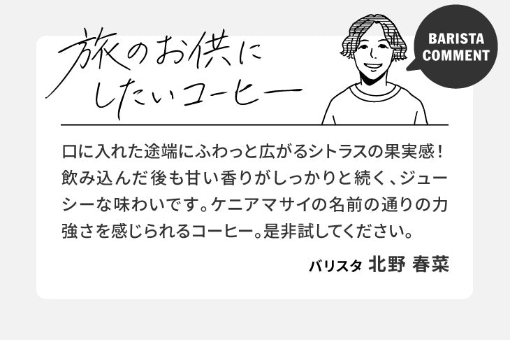 バリスタコメント「旅のお供にしたいコーヒー」口に入れた途端にふわっと広がるシトラスの果実感！飲み込んだ後も甘い香りがしっかりと続く、ジューシーな味わいです。ケニアマサイの名前の通りの力強さを感じられるコーヒー。是非試してください。（バリスタ 北野 春菜）